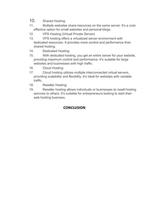 10. Shared Hosting:
11. Multiple websites share resources on the same server. It’s a cost-
effective option for small websites and personal blogs.
12. VPS Hosting (Virtual Private Server):
13. VPS hosting offers a virtualized server environment with
dedicated resources. It provides more control and performance than
shared hosting.
14. Dedicated Hosting:
15. With dedicated hosting, you get an entire server for your website,
providing maximum control and performance. It’s suitable for large
websites and businesses with high traffic.
16. Cloud Hosting:
17. Cloud hosting utilizes multiple interconnected virtual servers,
providing scalability and flexibility. It’s ideal for websites with variable
traffic.
18. Reseller Hosting:
19. Reseller hosting allows individuals or businesses to resell hosting
services to others. It’s suitable for entrepreneurs looking to start their
web hosting business.
CONCLUSION
 