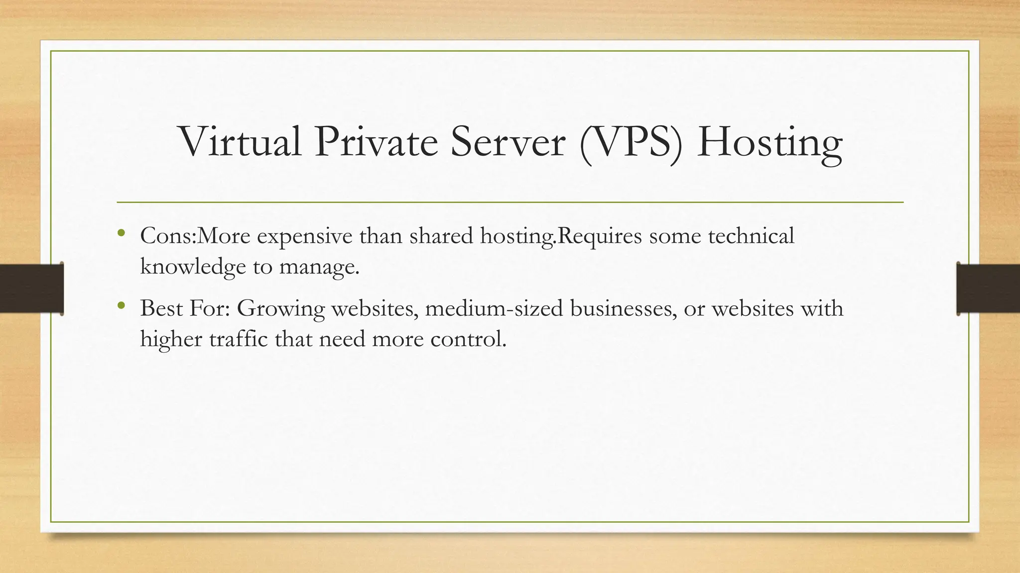 Virtual Private Server (VPS) Hosting
• Cons:More expensive than shared hosting.Requires some technical
knowledge to manage.
• Best For: Growing websites, medium-sized businesses, or websites with
higher traffic that need more control.
 