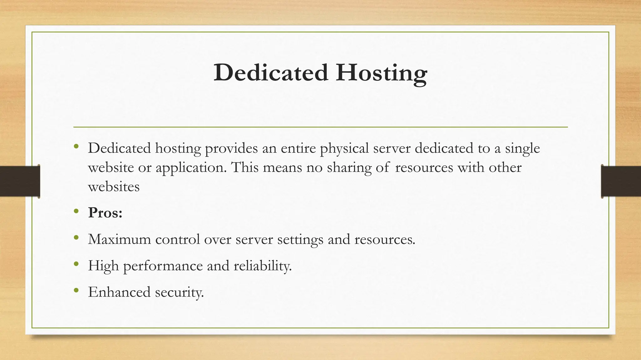 Dedicated Hosting
• Dedicated hosting provides an entire physical server dedicated to a single
website or application. This means no sharing of resources with other
websites
• Pros:
• Maximum control over server settings and resources.
• High performance and reliability.
• Enhanced security.
 