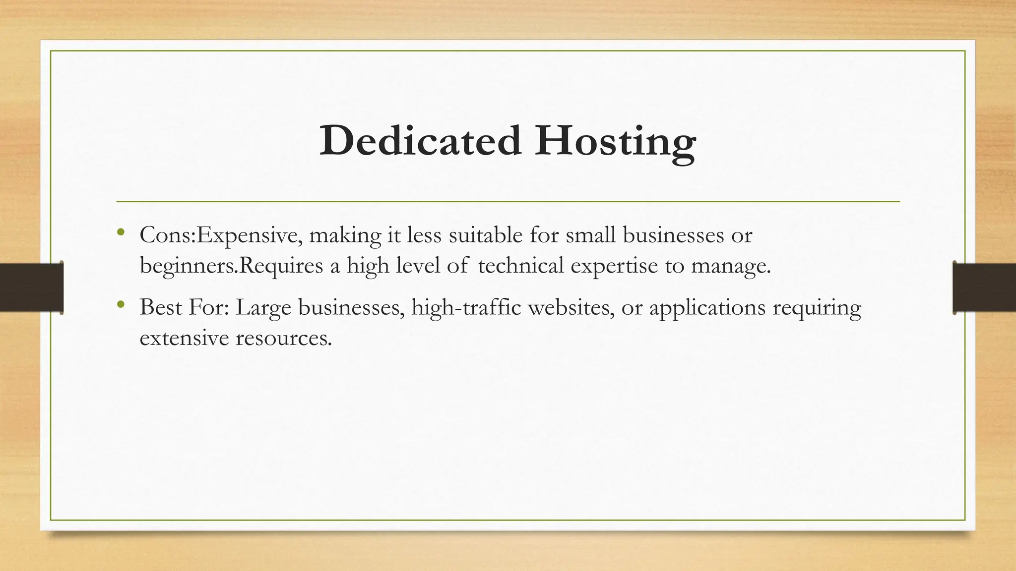 Dedicated Hosting
• Cons:Expensive, making it less suitable for small businesses or
beginners.Requires a high level of technical expertise to manage.
• Best For: Large businesses, high-traffic websites, or applications requiring
extensive resources.
 