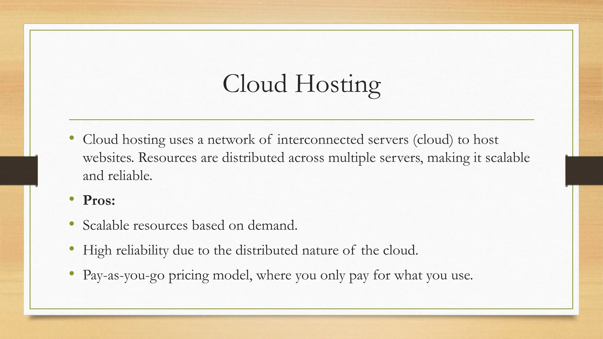 Cloud Hosting
• Cloud hosting uses a network of interconnected servers (cloud) to host
websites. Resources are distributed across multiple servers, making it scalable
and reliable.
• Pros:
• Scalable resources based on demand.
• High reliability due to the distributed nature of the cloud.
• Pay-as-you-go pricing model, where you only pay for what you use.
 