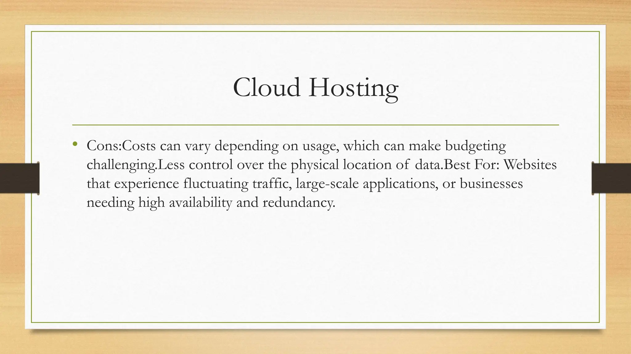 Cloud Hosting
• Cons:Costs can vary depending on usage, which can make budgeting
challenging.Less control over the physical location of data.Best For: Websites
that experience fluctuating traffic, large-scale applications, or businesses
needing high availability and redundancy.
 
