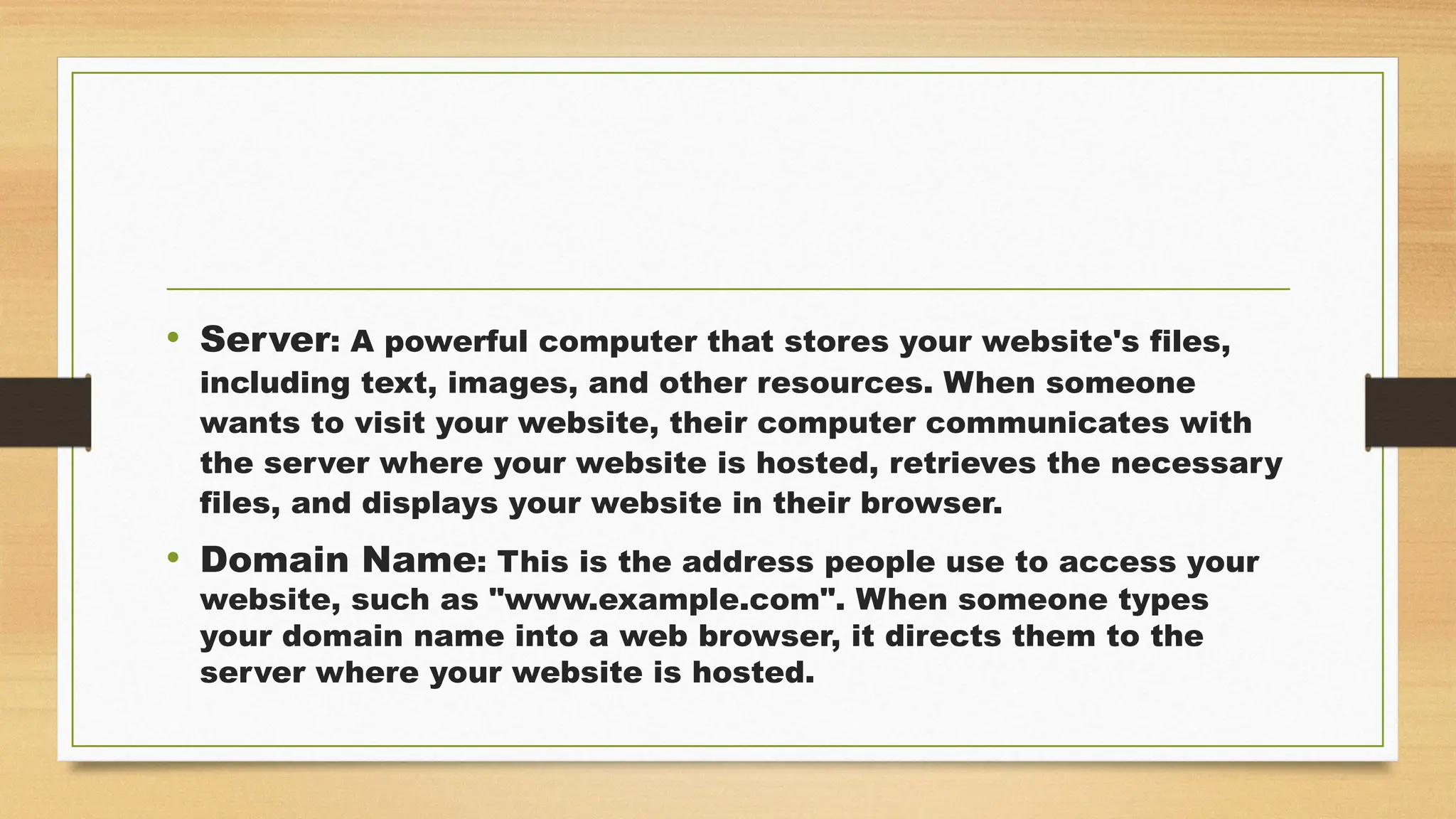 • Server: A powerful computer that stores your website's files,
including text, images, and other resources. When someone
wants to visit your website, their computer communicates with
the server where your website is hosted, retrieves the necessary
files, and displays your website in their browser.
• Domain Name: This is the address people use to access your
website, such as "www.example.com". When someone types
your domain name into a web browser, it directs them to the
server where your website is hosted.
 