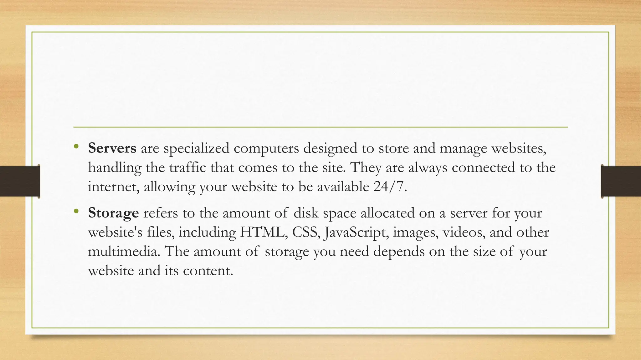 • Servers are specialized computers designed to store and manage websites,
handling the traffic that comes to the site. They are always connected to the
internet, allowing your website to be available 24/7.
• Storage refers to the amount of disk space allocated on a server for your
website's files, including HTML, CSS, JavaScript, images, videos, and other
multimedia. The amount of storage you need depends on the size of your
website and its content.
 
