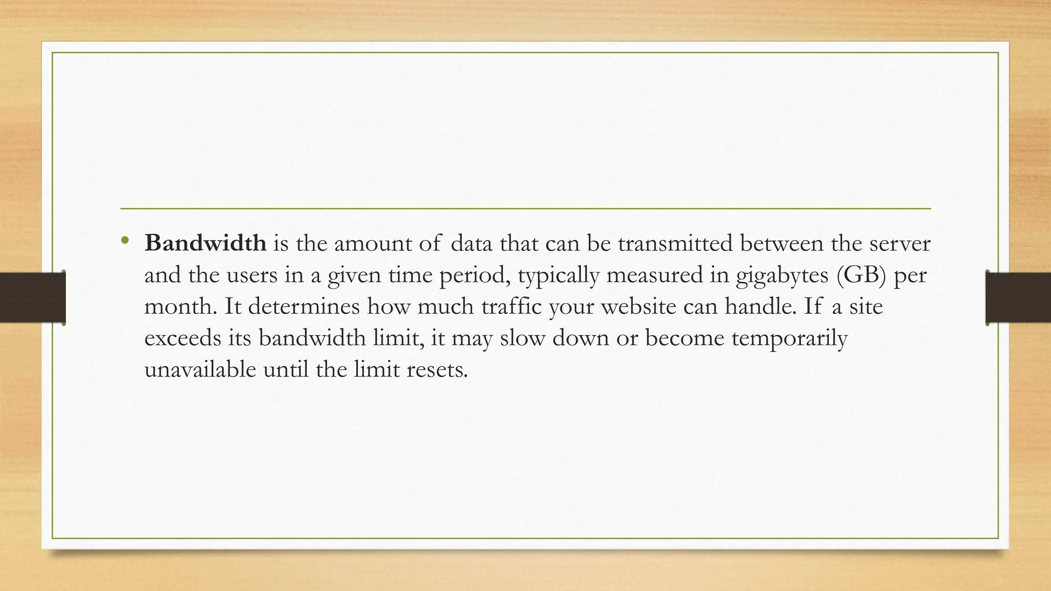 • Bandwidth is the amount of data that can be transmitted between the server
and the users in a given time period, typically measured in gigabytes (GB) per
month. It determines how much traffic your website can handle. If a site
exceeds its bandwidth limit, it may slow down or become temporarily
unavailable until the limit resets.
 