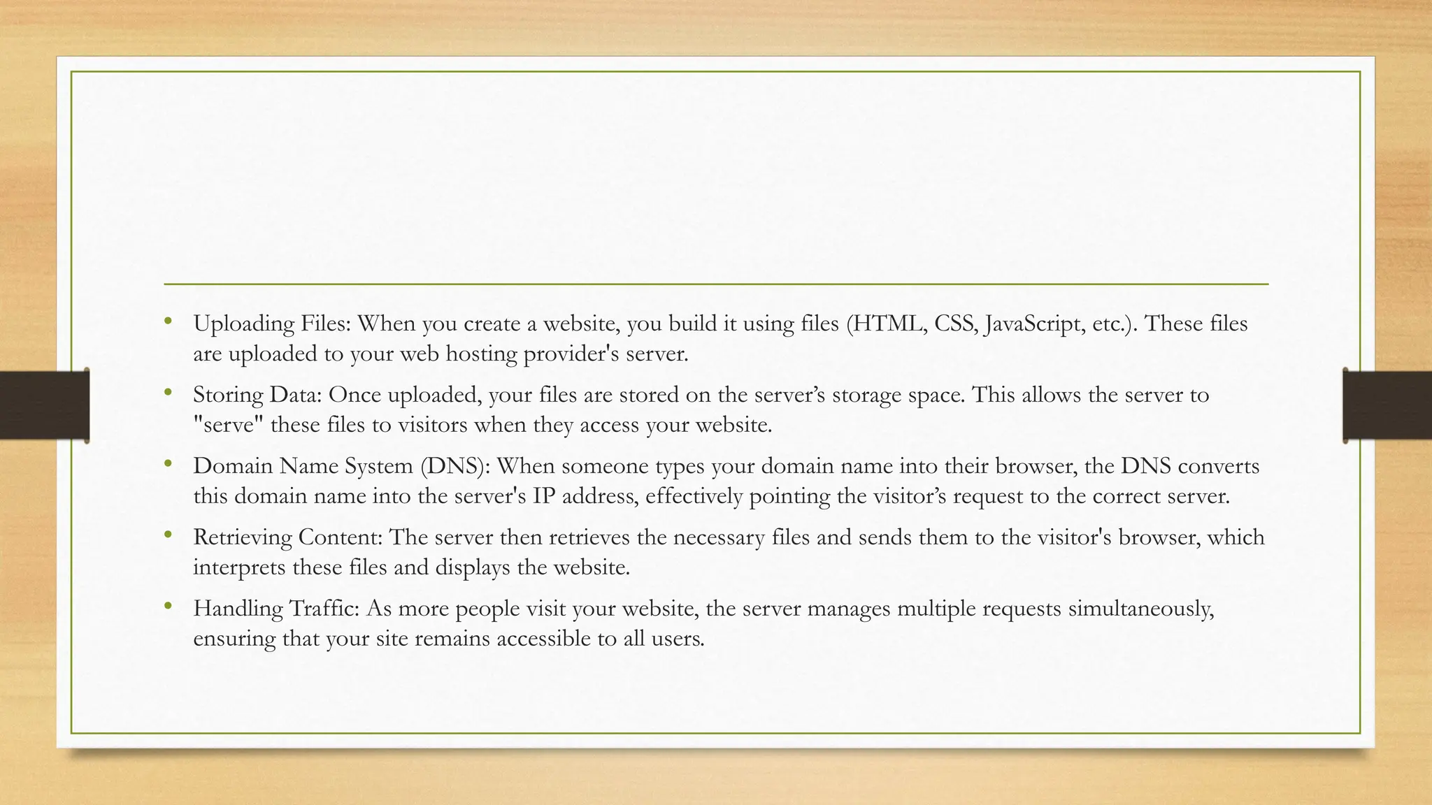 • Uploading Files: When you create a website, you build it using files (HTML, CSS, JavaScript, etc.). These files
are uploaded to your web hosting provider's server.
• Storing Data: Once uploaded, your files are stored on the server’s storage space. This allows the server to
"serve" these files to visitors when they access your website.
• Domain Name System (DNS): When someone types your domain name into their browser, the DNS converts
this domain name into the server's IP address, effectively pointing the visitor’s request to the correct server.
• Retrieving Content: The server then retrieves the necessary files and sends them to the visitor's browser, which
interprets these files and displays the website.
• Handling Traffic: As more people visit your website, the server manages multiple requests simultaneously,
ensuring that your site remains accessible to all users.
 