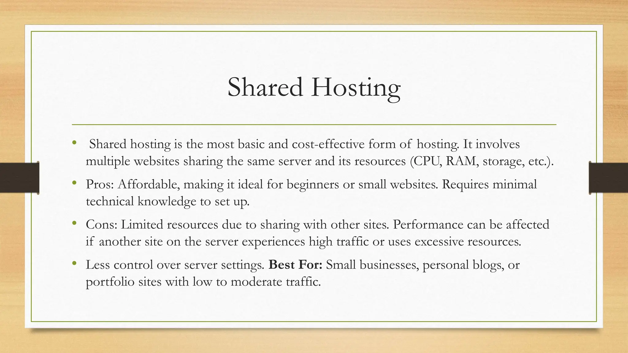 Shared Hosting
• Shared hosting is the most basic and cost-effective form of hosting. It involves
multiple websites sharing the same server and its resources (CPU, RAM, storage, etc.).
• Pros: Affordable, making it ideal for beginners or small websites. Requires minimal
technical knowledge to set up.
• Cons: Limited resources due to sharing with other sites. Performance can be affected
if another site on the server experiences high traffic or uses excessive resources.
• Less control over server settings. Best For: Small businesses, personal blogs, or
portfolio sites with low to moderate traffic.
 