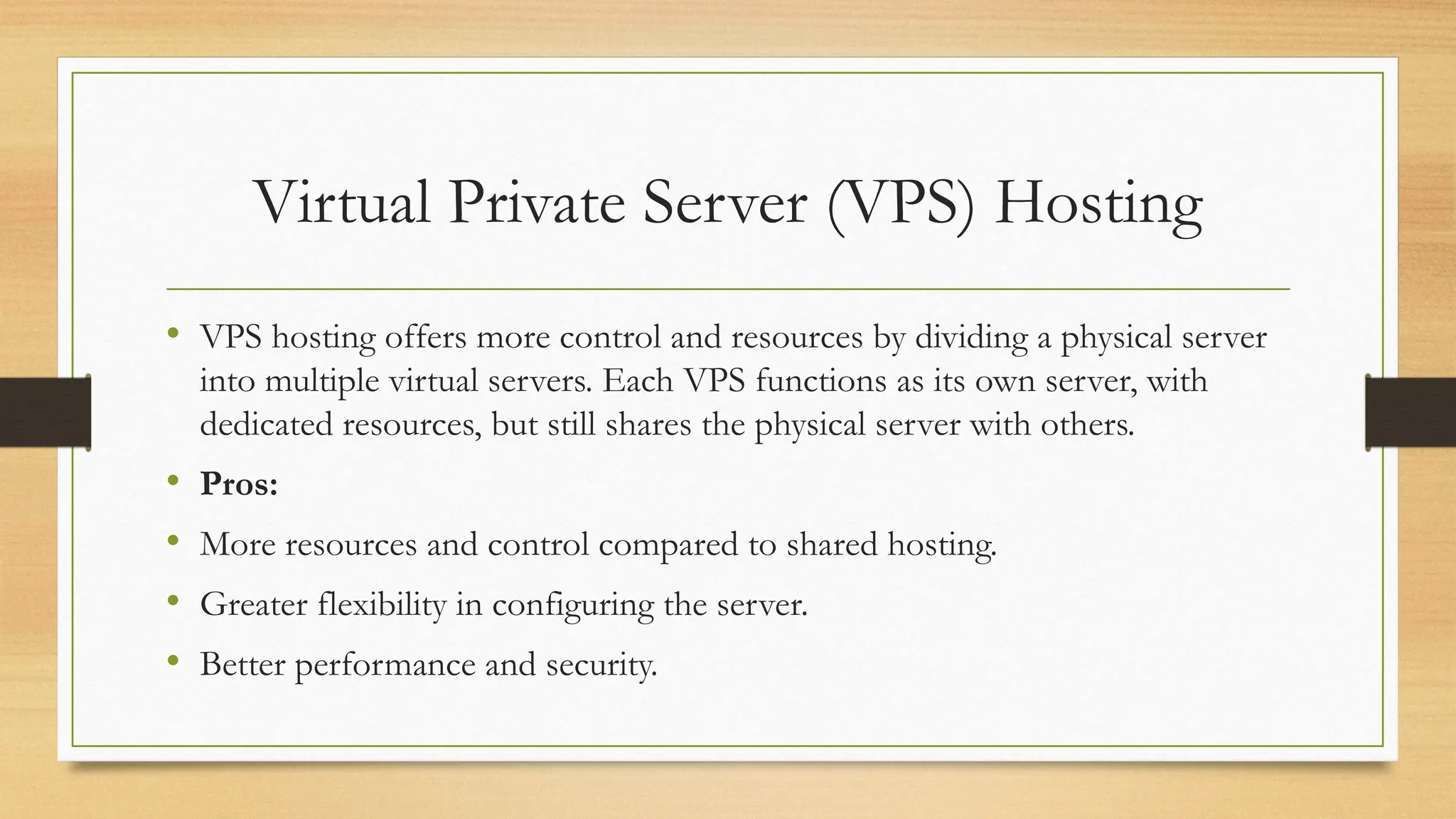 Virtual Private Server (VPS) Hosting
• VPS hosting offers more control and resources by dividing a physical server
into multiple virtual servers. Each VPS functions as its own server, with
dedicated resources, but still shares the physical server with others.
• Pros:
• More resources and control compared to shared hosting.
• Greater flexibility in configuring the server.
• Better performance and security.
 