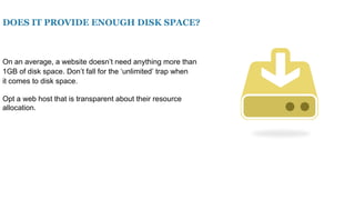 DOES IT PROVIDE ENOUGH DISK SPACE?
On an average, a website doesn’t need anything more than
1GB of disk space. Don’t fall for the ‘unlimited’ trap when
it comes to disk space.
Opt a web host that is transparent about their resource
allocation.
 