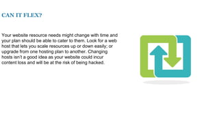CAN IT FLEX?
Your website resource needs might change with time and
your plan should be able to cater to them. Look for a web
host that lets you scale resources up or down easily; or
upgrade from one hosting plan to another. Changing
hosts isn’t a good idea as your website could incur
content loss and will be at the risk of being hacked.
 