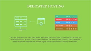 DEDICATED HOSTING
The user gets his or her own Web server and gains full control over it (user has root access for
Linux/administrator access for Windows); however, the user typically does not own the server. It
is best suited for websites that require higher server performance, security and control.
.
 