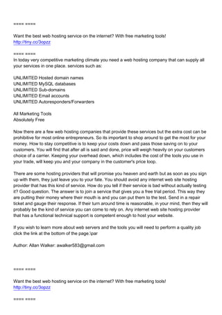 ==== ====

Want the best web hosting service on the internet? With free marketing tools!
http://tiny.cc/3opzz

==== ====
In today very competitive marketing climate you need a web hosting company that can supply all
your services in one place. services such as:

UNLIMITED Hosted domain names
UNLIMITED MySQL databases
UNLIMITED Sub-domains
UNLIMITED Email accounts
UNLIMITED Autoresponders/Forwarders

All Marketing Tools
Absolutely Free

Now there are a few web hosting companies that provide these services but the extra cost can be
prohibitive for most online entrepreneurs. So its important to shop around to get the most for your
money. How to stay competitive is to keep your costs down and pass those saving on to your
customers. You will find that after all is said and done, price will weigh heavily on your customers
choice of a carrier. Keeping your overhead down, which includes the cost of the tools you use in
your trade, will keep you and your company in the customer's price loop.

There are some hosting providers that will promise you heaven and earth but as soon as you sign
up with them, they just leave you to your fate. You should avoid any internet web site hosting
provider that has this kind of service. How do you tell if their service is bad without actually testing
it? Good question. The answer is to join a service that gives you a free trial period. This way they
are putting their money where their mouth is and you can put them to the test. Send in a repair
ticket and gauge their response. If their turn around time is reasonable, in your mind, then they will
probably be the kind of service you can come to rely on. Any internet web site hosting provider
that has a functional technical support is competent enough to host your website.

If you wish to learn more about web servers and the tools you will need to perform a quality job
click the link at the bottom of the page.par

Author: Allan Walker: awalker583@gmail.com




==== ====

Want the best web hosting service on the internet? With free marketing tools!
http://tiny.cc/3opzz

==== ====
 