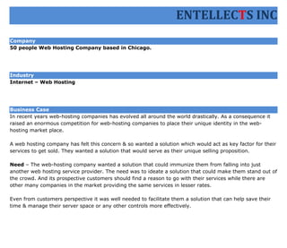 ENTELLECTS INC
Company
50 people Web Hosting Company based in Chicago.




Industry
Internet – Web Hosting




Business Case
In recent years web-hosting companies has evolved all around the world drastically. As a consequence it
raised an enormous competition for web-hosting companies to place their unique identity in the web-
hosting market place.

A web hosting company has felt this concern & so wanted a solution which would act as key factor for their
services to get sold. They wanted a solution that would serve as their unique selling proposition.

Need – The web-hosting company wanted a solution that could immunize them from falling into just
another web hosting service provider. The need was to ideate a solution that could make them stand out of
the crowd. And its prospective customers should find a reason to go with their services while there are
other many companies in the market providing the same services in lesser rates.

Even from customers perspective it was well needed to facilitate them a solution that can help save their
time & manage their server space or any other controls more effectively.
 
