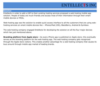 ENTELLECTS INC
Solution
Entellects in order to add a USP to their existing hosting services proposed a web-hosting mobile app
solution. People of today are much friendly and access most of their information through their smart
mobile devices or PDAs.

Web-hosting app was the solution to enable quick access interface to all the customers that are using web-
hosting services on smart mobile devices like – iPhone/iPad (iOS), BlackBerry, Android & Symbian.

The web-hosting company engaged Entellects for developing the solution on all the four major devices
which has just mentioned above.

Branding platform from Apple store – As every iPhone app is published on Apple store; this eventually
serves as the branding platform for the web hosting app. The web hosting company gets recognized
through the Apple store visitors. This creates another advantage for a web hosting company that causes its
buzz around through mobile app market of leading brands.
 
