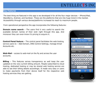 ENTELLECTS INC
Key Features

The best thing we featured in this app is we developed it for all the four major devices – iPhone/iPad,
BlackBerry, Android, and Symbian. These are the platforms that are into huge trend in the market.
Accessibility through various devise/platforms increased its reach to maximum people.

From operational perspective the app incorporates the following features:

Domain name search – The users find it very useful to search the
available domain names of their wish right through this app. And
moreover they can even know it’s pricing to acquire it.



Control Panel feature – The control panel facilitates the web-hosting
service users to – Add Domain, DNS Control Settings, manage Email
Accounts etc.



Web-Mail – access to web-mail on the fly and across the user
accounts.


Billing – This features serves transparency as well keep the user
updated on the very current billing amount. People subscribed to cloud
hosting, dedicated hosting or may be shared web hosting service are
able to see their billing details accordingly. It made very easy or users
to make payments from their device itself for the respective web
hosting services they are getting.
 