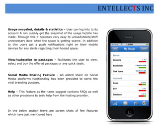 ENTELLECTS INC

Usage snapshot, details & statistics – User can log into to its
account & can quickly get the snapshot of the usage he/she has
made. Through this it becomes very easy to unload/delete/shift
unnecessary data when the space is getting scarce. In addition
to this users get a push notifications right on their mobile
devices for any alerts regarding their hosted space.



View/subscribe to packages – facilitates the user to view,
select and buy the offered packages or any quick deals.



Social Media Sharing Feature – An added share on Social
Media platforms functionality has been provided to serve the
viral branding purpose.


Help – This feature as the name suggest contains FAQs as well
as other provisions to seek help from the hosting provider.




In the below section there are screen shots of few features
which have just mentioned here
 