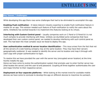 ENTELLECTS INC

Key Issues / challenges:

While developing this app there rose some challenges that had to be eliminated to accomplish this app.

Enabling Push-notification - It takes telecom industry expertise to enable Push-notification feature in
mobile for an app. This solution needed such feature of Push-notification to notify the users about the
alerts. Entellects has worked towards it to implement this features looking at its virtues.

Interfacing with Custom Control panel – Usually companies work on C Panel or D Panel & it is not
much complex to provide interfacing with these. Unlikely we stumbled some companies that have
developed their own custom control panel; we needed to develop interfacing with such control panel as
well. This had been the most complex issue we faced to deploy this app.

User authentication method & server location identification – This issue arises from the fact that not
all the servers of a web hosting company may at the same location. They may have their servers
geographically scattered. It was needed to identify the server and its location and map it through with
user’s app with proper authentication to login.

To resolve this we have provided the user with the server key (encrypted server location) at the time
he/she installs the app.
Hence we have come to evolve the authentication system that prompts user to enter his/her server key
(that locates the server) and the user-id and password. Coupling all three together authenticates the user
and maps him/her to their respective server.

Deployment on four separate platforms - While looking at the market trend for available mobile
devices we have come to conclude to develop this app on different devices to maximize its outreach.
 