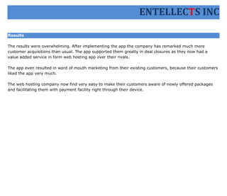 ENTELLECTS INC

Results

The results were overwhelming. After implementing the app the company has remarked much more
customer acquisitions than usual. The app supported them greatly in deal closures as they now had a
value added service in form web hosting app over their rivals.

The app even resulted in word of mouth marketing from their existing customers, because their customers
liked the app very much.

The web hosting company now find very easy to make their customers aware of newly offered packages
and facilitating them with payment facility right through their device.
 