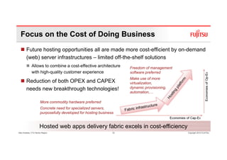 Focus on the Cost of Doing Business
        Future hosting opportunities all are made more cost-efficient by on-demand
        (web) server infrastructures – limited off-the-shelf solutions
              Allows to combine a cost-effective architecture         Freedom of management
              with high-quality customer experience                   software preferred
                                                                      Make use of more
        Reduction of both OPEX and CAPEX                              virtualization,
        needs new breakthrough technologies!                          dynamic provisioning,
                                                                      automation,…

                       More commodity hardware preferred
                       Concrete need for specialized servers,
                       purposefully developed for hosting business


                      Hosted web apps delivery fabric excels in cost-efficiency
Glen Koskela, CTO Nordic Region                                  12                           Copyright 2010 FUJITSU
 