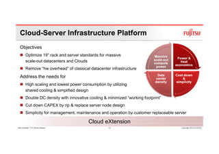 Cloud-Server Infrastructure Platform
  Objectives
        Optimize 19” rack and server standards for massive
        scale-out d
           l      datacenters and Cl d
                                d Clouds
        Remove “hw overhead” of classical datacenter infrastructure
  Address the needs for
        High scaling and lowest power consumption by utilizing
        shared cooling & simplified design
        Double DC density with innovative cooling & minimized “working footprint”
        Cut down CAPEX by rip & replace server node design
        Simplicity for management maintenance and operation by customer replaceable server
                       management,
        (CRS)
                                         Cloud eXtension
Glen Koskela, CTO Nordic Region                     13                                 Copyright 2010 FUJITSU
 