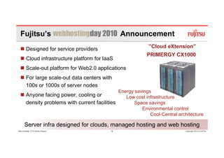 Fujitsu’s                                        Announcement
        Designed for service providers                          ”Cloud eXtension”
                                                                PRIMERGY CX1000
        Cloud infrastructure platform for IaaS
                             p
        Scale-out platform for Web2.0 applications
        For large scale out data centers with
                  scale-out
        100s or 1000s of server nodes
                                                   Energy savings
        Anyone facing p
          y          g power, cooling or
                            ,       g                 Low cost infrastructure
        density problems with current facilities          Space savings
                                                             Environmental control
                                                                 Cool-Central architecture

      Server infra designed for clouds, managed hosting and web hosting
Glen Koskela, CTO Nordic Region              14                                  Copyright 2010 FUJITSU
 