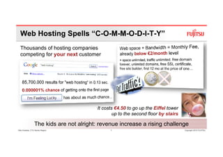Web Hosting Spells “C-O-M-M-O-D-I-T-Y”
  Thousands of hosting companies
  competing for your next customer




                                         It costs €4.50 to go up the Eiffel tower
                                                 up to the second floor by stairs

                 The kids are not alright: revenue increase a rising challenge
Glen Koskela, CTO Nordic Region                1                                    Copyright 2010 FUJITSU
 