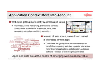 Application Context More Into Account
        Web sites getting more costly & complicated to run
              Rich media, social networking, bidirectional services,
              collaboration, ecommerce, IP services, APIs, DBs,
              messaging encryption, archiving, security,...

                                                  Instead f
                                                  I t d of web space, value driven market
                                                                 b          l di      k t
                                                  is interested in web apps
                                                    Customers are getting attracted to novel ways to
                                                    benefit from exposing web data – greater interaction,
                                                    richer Internet applications, collaboration and social
                                                    software – instead of just designing web-sites
                                                                                          web sites

          Apps and data are at the centre of emerging web-presence value
Glen Koskela, CTO Nordic Region                          2                                      Copyright 2010 FUJITSU
 