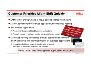 Customer Priorities Might Shift Quickly
        LAMP is not enough, need to move beyond shared web hosting
                                      pp                           g
        Market demand for hosted web apps and functional web hosting
        SaaS based applications
              Predominantly commoditized business applications
              Typically hosted by software vendor using multi-tenant model

        Many web hosting companies are well positioned to innovate
        a new economic and technical model for business applications
              Innovations that bring new web functionality to current
              non-users
              non users of advanced enterprise 2 0 software
                                                2.0

                             Value driven web hosting runs application instances
Glen Koskela, CTO Nordic Region                          4                         Copyright 2010 FUJITSU
 