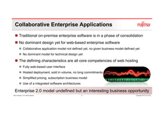 Collaborative Enterprise Applications
        Traditional on-premise enterprise software is in a phase of consolidation
        No dominant design y for web-based enterprise software
                        g yet                   p
              Collaborative application model not defined yet, no given business model defined yet
              No dominant model for technical design yet

        The defining characteristics are all core competencies of web hosting
              Fully web-based user interface
              Hosted deployment, sold in volume, no long commitments
              Simplified pricing, subscription business model
              Use of a integrated software architectures

  Enterprise 2.0 model undefined but an interesting business opportunity
Glen Koskela, CTO Nordic Region                            5                                   Copyright 2010 FUJITSU
 