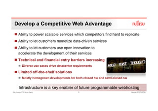 Develop a Competitive Web Advantage
        Ability to power scalable services which competitors find hard to replicate
        Ability to let customers monetize data-driven services
              y
        Ability to let customers use open innovation to
        accelerate the development of their services
        Technical and financial entry barriers increasing
              Diverse use cases drive datacenter requirements

        Limited off-the-shelf solutions
              Mostly homegrown developments for both closed hw and semi-closed sw


         Infrastructure is a key enabler of future programmable webhosting
Glen Koskela, CTO Nordic Region                    6                                Copyright 2010 FUJITSU
 