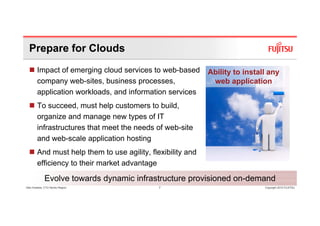 Prepare for Clouds
        Impact of emerging cloud services to web-based       Ability to install any
        company web-sites, business processes,                web application
        application workloads, and information services
        To succeed, must help customers to build,
        organize and manage new types of IT
        infrastructures that meet the needs of web-site
        and web scale application hosting
             web-scale
        And must help them to use agility, flexibility and
        efficiency to their market advantage

              Evolve towards dynamic infrastructure provisioned on-demand
Glen Koskela, CTO Nordic Region               7                               Copyright 2010 FUJITSU
 
