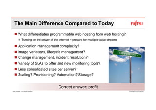 The Main Difference Compared to Today
        What differentiates programmable web hosting from web hosting?
              Turning on the power of the Internet = prepare for multiple value streams

        Application management complexity?
        Image variations, lifecycle management?
        Change management, incident resolution?
        Variety of SLAs to offer and new monitoring tools?
        Less consolidated sites per server?
        Scaling? Provisioning? Automation? Storage?


                                          Correct answer: profit
Glen Koskela, CTO Nordic Region                         8                                 Copyright 2010 FUJITSU
 