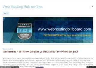 Web Hosting Hub reviews
     BLOG




   Sharon Martinez

   Web Hosting Hub reviews will gives you ideas about the Webhosting hub

   Web Hosting Hub has been started delivering web-hosting services in 2001. They offer a trusted web hosting service; supported with a 24/7 US
   based in-house technical support, at a reasonably competitive price. Their feature full web hosting package is suitable for blogs and small
   sized to medium sized business web sites. Their Servers are handled with the well-known cPanel control panel. Web Hosting Hub is an expert in
   blog hosting, you may create a blog within 5 minutes. Customer satisfaction is important, for that reason Web Hosting Hub provides 90 days full
open in browser PRO version   Are you a developer? Try out the HTML to PDF API                                                          pdfcrowd.com
 