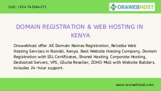 www.orawebhost.com
Call: +254 745564271
DOMAIN REGISTRATION & WEB HOSTING IN
KENYA
Orawebhost offer .KE Domain Names Registration, Reliable Web
Hosting Services in Nairobi, Kenya. Best Website Hosting Company, Domain
Registration with SSL Certificates, Shared Hosting, Corporate Hosting,
Dedicated Servers, VPS, GSuite Reseller, ZOHO Mail with Website Builders.
Includes 24-hour support.
 