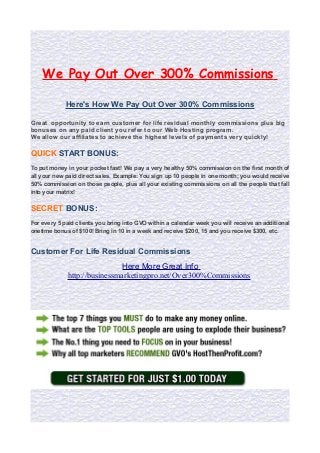 We Pay Out Over 300% Commissions
Here's How We Pay Out Over 300% Commissions
Great opportunity to earn customer for life residual monthly commissions plus big
bonuses on any paid client you refer to our Web Hosting program.
We allow our affiliates to achieve the highest levels of payments very quickly!

QUICK START BONUS:
To put money in your pocket fast! We pay a very healthy 50% commission on the first month of
all your new paid direct sales. Example: You sign up 10 people in one month; you would receive
50% commission on those people, plus all your existing commissions on all the people that fall
into your matrix!

SECRET BONUS:
For every 5 paid clients you bring into GVO within a calendar week you will receive an additional
onetime bonus of $100! Bring in 10 in a week and receive $200, 15 and you receive $300, etc.

Customer For Life Residual Commissions
Here More Great Info
http://businessmarketingpro.net/Over300%Commissions

 