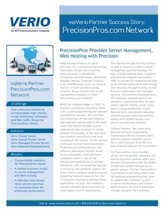 viaVerio Partner Success Story:
                                         PrecisionPros.com Network

                                      PrecisionPros Provides Server Management,
                                      Web Hosting with Precision
                                       Mark Sharkey knows a lot about            This opened the gate for PrecisionPros
                                       precision. As a computer-programming      to shift its business model to server
                                       consultant, he advised companies          management and Web hosting. For
                                       where accuracy is paramount.              that, it began tapping Verio, a leading
                                       Companies like Rolls Royce, McDonnell     web hosting company that enables
                                       Douglas, Boeing, Computer Sciences        SMBs to succeed by employing the Web
viaVerio Partner                       Corp. and Motorola. So it’s no surprise   as an efficient tool to drive and manage

PrecisionPros.com                      that his 11-year-old Web-hosting
                                       network, design services and server-
                                                                                 their business through hosting, hosted
                                                                                 business applications and managed
Network                                management company is called              services. PrecisionPros employed Verio
                                       PrecisionPros.com Network.                VPS solutions and dedicated server
                                                                                 solutions, customizing them for each
Challenge                              When the company began in 1996, its       client’s specific hosting needs. It has
                                       business centered on providing clients    been a strong partnership, in part
Find a hosting solution to
                                       with custom programming and software      because Verio also denotes precision,
accommodate high-volume,
                                       development services. But over time,      and also because most PrecisionPros
e-mail marketing campaigns
                                       they found that off-the-shelf software    clients were already familiar with
and Web traﬃc driven by
                                       had improved substantially to the point   Verio’s strength and reliability.
PrecisionPros clients.
                                       where the need to develop custom
                                       applications was no longer in strong      Explains Sharkey: “We chose Verio
Solution                                                                         because we had a longstanding
                                       demand. Fortunately, at the same time,
Verio Shared Server                    PrecisionPros uncovered a new need        relationship with the company and it
Verio Virtual Private Server           emerging in the market. As the Internet   delivers superior customer service.
Verio Managed Private Server                                                     We’ve seen Verio put forth the very
                                       continued to attract more businesses
Verio Advanced Dedicated Server                                                  best-of-breed solutions for its resellers.”
                                       to develop an online presence, and
                                       software applications became easier       For PrecisionPros, Verio handles
Results                                to use and deploy, more and more          server security patches, hardware and
                                       companies came to rely on the             operating-system updates, and it also
  Customizable solutions
                                       Internet and applications to run their    provides PrecisionPros with the ability
  for PrecisionPros clients
                                       businesses. This increased the need for   to load core system software on its
  A shifted business model             IT resources and technical support, but   clients’ servers. This lets PrecisionPros
  to server management                 many small to medium-sized businesses     concentrate on providing clients with
  and Web hosting                      lacked the financial means to hire the    the backend programming they need
  A VAR that truly knows               IT resources required to maintain these   to support their websites, as well
  Verio servers and how                applications. As such, they looked to     as server optimization, and systems
  to customize them for                outside managed service providers to      administration services to help them
  enhanced performance                 help support their IT requirements.       manage and grow their business.




                      Visit at www.viaverio.com or call 1-888-224-9346 to learn more about us
 