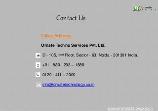 Contact Us
www.ornatetechnology.co.in
Office Address:
Ornate Techno Services Pvt. Ltd.
D - 105, IInd Floor, Sector - 63, Noida - 201301 India.
+91 - 880 - 203 – 1888
0120 - 411 – 2000
info@ornatetechnology.co.in
 