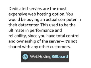 Dedicated servers are the most
expensive web hosting option.You
would be buying an actual computer in
their datacenter.This used to be the
ultimate in performance and
reliability, since you have total control
and ownership of the server – it’s not
shared with any other customers.
 
