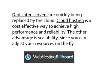 Dedicated servers are quickly being
replaced by the cloud. Cloud hosting is a
cost effective way to achieve high
performance and reliability.The other
advantage is scalability, since you can
adjust your resources on the fly.
 