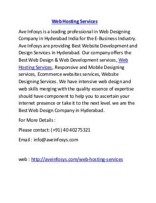 Web Hosting Services
Ave Infosys is a leading professional in Web Designing
Company in Hyderabad India for the E-Business Industry.
Ave Infosys are providing Best Website Development and
Design Services in Hyderabad. Our company offers the
Best Web Design & Web Development services, Web
Hosting Services, Responsive and Mobile Designing
services, Ecommerce websites services, Website
Designing Services. We have intensive web design and
web skills merging with the quality essence of expertise
should have component to help you to ascertain your
internet presence or take it to the next level. we are the
Best Web Design Company in Hyderabad.
For More Details :
Please contact: (+91) 40 40275321
Email : info@aveinfosys.com
web : http://aveinfosys.com/web-hosting-services
 