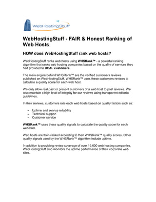 WebHostingStuff - FAIR & Honest Ranking of
Web Hosts
HOW does WebHostingStuff rank web hosts?
WebHostingStuff ranks web hosts using WHSRank™ - a powerful ranking
algorithm that ranks web hosting companies based on the quality of services they
had provided to REAL customers.

The main engine behind WHSRank™ are the verified customers reviews
published on WebHostingStuff. WHSRank™ uses these customers reviews to
calculate a quality score for each web host.

We only allow real past or present customers of a web host to post reviews. We
also maintain a high level of integrity for our reviews using transparent editorial
guidelines.

In their reviews, customers rate each web hosts based on quality factors such as:

   •   Uptime and service reliability
   •   Technical support
   •   Customer service

WHSRank™ uses these quality signals to calculate the quality score for each
web host.

Web hosts are then ranked according to their WHSRank™ quality scores. Other
quality signals used by the WHSRank™ algorithm include uptime.

In addition to providing review coverage of over 16,000 web hosting companies,
WebHostingStuff also monitors the uptime performance of their corporate web
sites.
 
