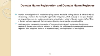  Domain name registration is essential for every website that needs hosting services. It refers to the act
of reserving a name on the Internet, for a particular time period, which is usually of one-year duration.
As long as the owner of a certain domain name renews it, the registered domain remains his/her. Once
a domain has been registered, the information about the owner can be accessed publicly.
 A company that manages the reservation of Internet domain names is known as a domain name
registrar.A domain name registrar operates by following the guidelines of the designated domain name
registries. Such a registrar needs to be accredited by a gTLD registry or a ccTLD registry.
10
Domain Name Registration and Domain Name Registrar
 