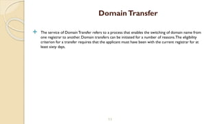 The service of Domain Transfer refers to a process that enables the switching of domain name from
one registrar to another. Domain transfers can be initiated for a number of reasons.The eligibility
criterion for a transfer requires that the applicant must have been with the current registrar for at
least sixty days.
11
DomainTransfer
 
