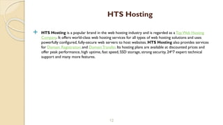  HTS Hosting is a popular brand in the web hosting industry and is regarded as a Top Web Hosting
Company. It offers world-class web hosting services for all types of web hosting solutions and uses
powerfully configured, fully-secure web servers to host websites. HTS Hosting also provides services
for Domain Registration and Domain Transfer. Its hosting plans are available at discounted prices and
offer peak performance, high uptime, fast speed, SSD storage, strong security, 24*7 expert technical
support and many more features.
12
HTS Hosting
 