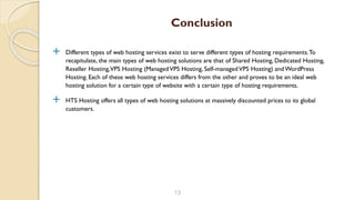  Different types of web hosting services exist to serve different types of hosting requirements.To
recapitulate, the main types of web hosting solutions are that of Shared Hosting, Dedicated Hosting,
Reseller Hosting,VPS Hosting (ManagedVPS Hosting, Self-managedVPS Hosting) and WordPress
Hosting. Each of these web hosting services differs from the other and proves to be an ideal web
hosting solution for a certain type of website with a certain type of hosting requirements.
 HTS Hosting offers all types of web hosting solutions at massively discounted prices to its global
customers.
13
Conclusion
 