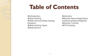 Table of Contents
2
Introduction
Web Hosting
Web Host and Web Hosting
Solutions
Web Hosting Types
Web Servers
Domains
Domain Name Registration
and DomainName Registrar
Domain Transfer
HTS Hosting
 
