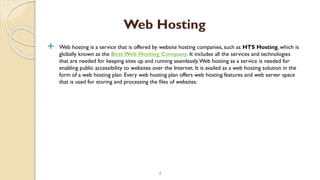  Web hosting is a service that is offered by website hosting companies, such as HTS Hosting, which is
globally known as the Best Web Hosting Company. It includes all the services and technologies
that are needed for keeping sites up and running seamlessly.Web hosting as a service is needed for
enabling public accessibility to websites over the Internet. It is availed as a web hosting solution in the
form of a web hosting plan. Every web hosting plan offers web hosting features and web server space
that is used for storing and processing the files of websites.
4
Web Hosting
 