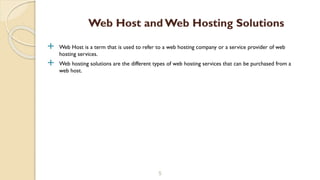  Web Host is a term that is used to refer to a web hosting company or a service provider of web
hosting services.
 Web hosting solutions are the different types of web hosting services that can be purchased from a
web host.
5
Web Host and Web Hosting Solutions
 