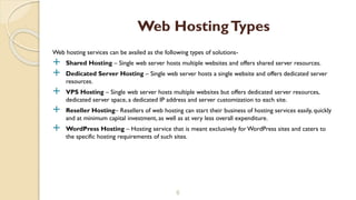 Web hosting services can be availed as the following types of solutions-
 Shared Hosting – Single web server hosts multiple websites and offers shared server resources.
 Dedicated Server Hosting – Single web server hosts a single website and offers dedicated server
resources.
 VPS Hosting – Single web server hosts multiple websites but offers dedicated server resources,
dedicated server space, a dedicated IP address and server customization to each site.
 Reseller Hosting– Resellers of web hosting can start their business of hosting services easily, quickly
and at minimum capital investment, as well as at very less overall expenditure.
 WordPress Hosting – Hosting service that is meant exclusively for WordPress sites and caters to
the specific hosting requirements of such sites.
6
Web HostingTypes
 