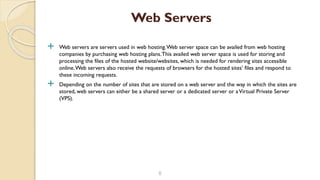  Web servers are servers used in web hosting.Web server space can be availed from web hosting
companies by purchasing web hosting plans.This availed web server space is used for storing and
processing the files of the hosted website/websites, which is needed for rendering sites accessible
online.Web servers also receive the requests of browsers for the hosted sites’ files and respond to
these incoming requests.
 Depending on the number of sites that are stored on a web server and the way in which the sites are
stored, web servers can either be a shared server or a dedicated server or aVirtual Private Server
(VPS).
8
Web Servers
 